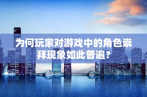 为何玩家对游戏中的角色崇拜现象如此普遍？