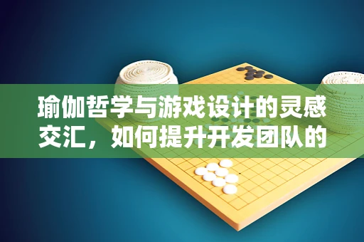 瑜伽哲学与游戏设计的灵感交汇，如何提升开发团队的创造力与专注力？