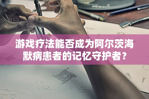 游戏疗法能否成为阿尔茨海默病患者的记忆守护者？