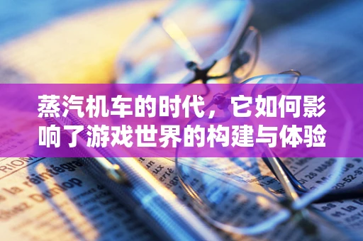蒸汽机车的时代，它如何影响了游戏世界的构建与体验？