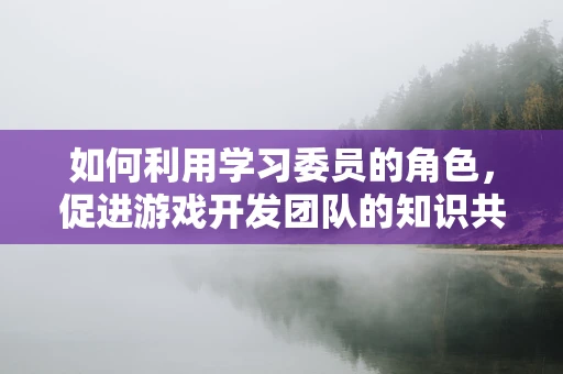 如何利用学习委员的角色，促进游戏开发团队的知识共享与技能提升？