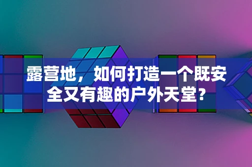 露营地，如何打造一个既安全又有趣的户外天堂？