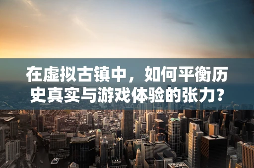在虚拟古镇中，如何平衡历史真实与游戏体验的张力？