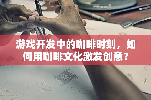 游戏开发中的咖啡时刻，如何用咖啡文化激发创意？