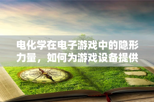 电化学在电子游戏中的隐形力量，如何为游戏设备提供持久动力？