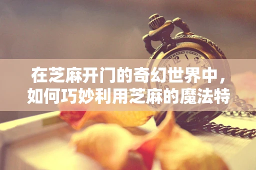 在芝麻开门的奇幻世界中，如何巧妙利用芝麻的魔法特性？
