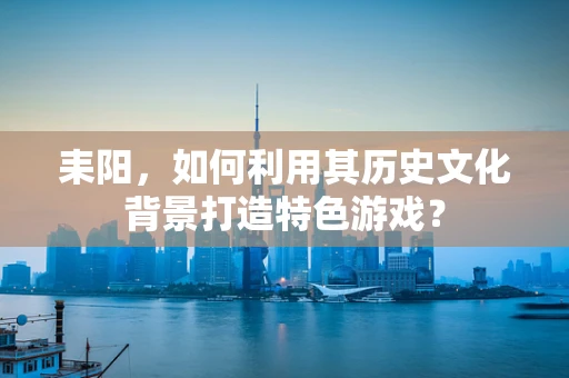 耒阳，如何利用其历史文化背景打造特色游戏？