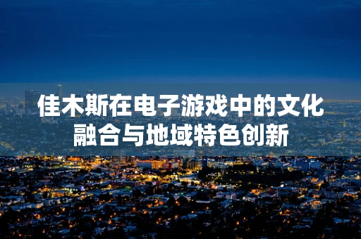 佳木斯在电子游戏中的文化融合与地域特色创新