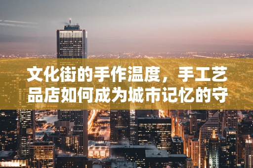 文化街的手作温度，手工艺品店如何成为城市记忆的守护者？