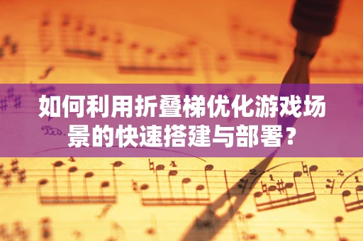 如何利用折叠梯优化游戏场景的快速搭建与部署？