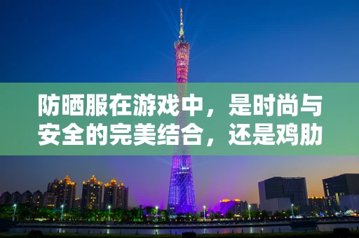 防晒服在游戏中，是时尚与安全的完美结合，还是鸡肋之选？