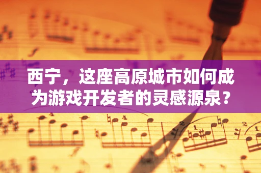 西宁，这座高原城市如何成为游戏开发者的灵感源泉？