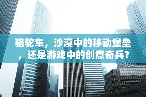 骆驼车，沙漠中的移动堡垒，还是游戏中的创意奇兵？