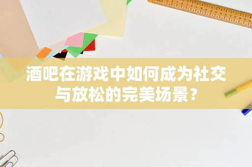 酒吧在游戏中如何成为社交与放松的完美场景？
