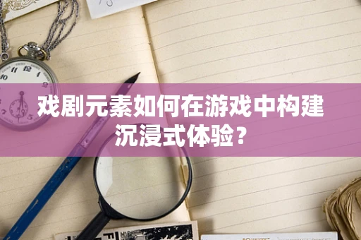 戏剧元素如何在游戏中构建沉浸式体验？