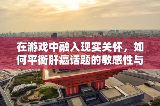 在游戏中融入现实关怀，如何平衡肝癌话题的敏感性与玩家体验？