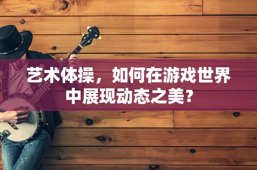 艺术体操，如何在游戏世界中展现动态之美？