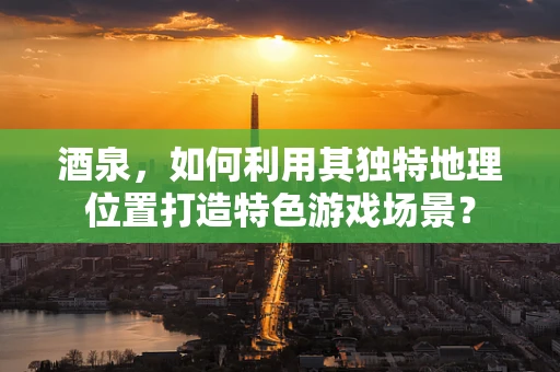 酒泉，如何利用其独特地理位置打造特色游戏场景？