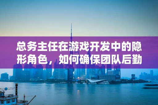 总务主任在游戏开发中的隐形角色，如何确保团队后勤无忧？