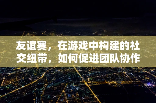 友谊赛，在游戏中构建的社交纽带，如何促进团队协作与个人成长？