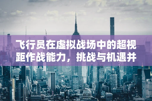 飞行员在虚拟战场中的超视距作战能力，挑战与机遇并存？