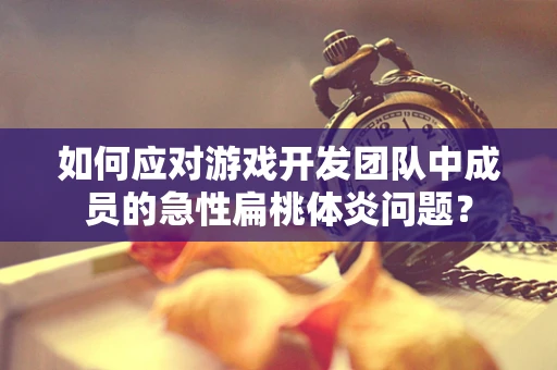 如何应对游戏开发团队中成员的急性扁桃体炎问题？