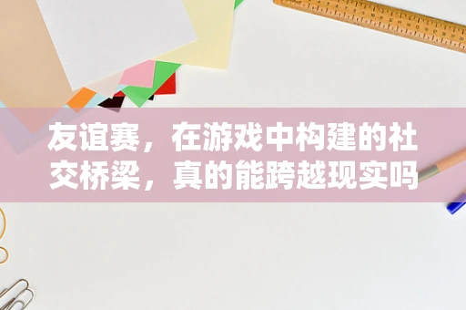 友谊赛，在游戏中构建的社交桥梁，真的能跨越现实吗？