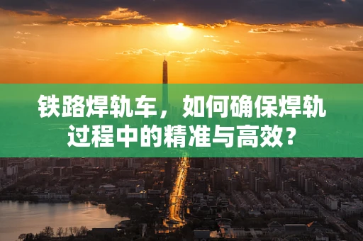 铁路焊轨车，如何确保焊轨过程中的精准与高效？