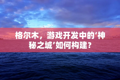 格尔木，游戏开发中的‘神秘之城’如何构建？