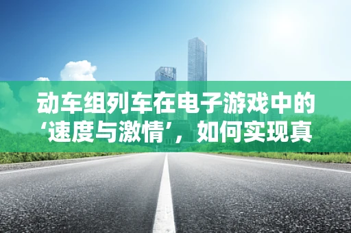 动车组列车在电子游戏中的‘速度与激情’，如何实现真实体验？