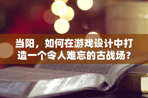 当阳，如何在游戏设计中打造一个令人难忘的古战场？