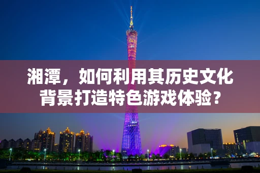 湘潭，如何利用其历史文化背景打造特色游戏体验？
