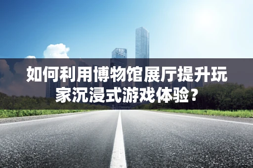 如何利用博物馆展厅提升玩家沉浸式游戏体验？