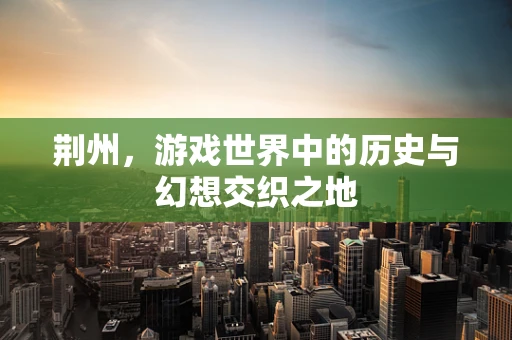 荆州，游戏世界中的历史与幻想交织之地