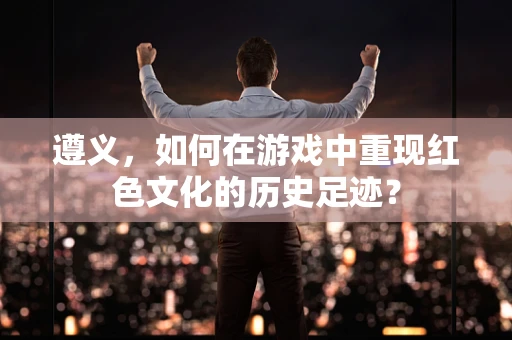 遵义，如何在游戏中重现红色文化的历史足迹？