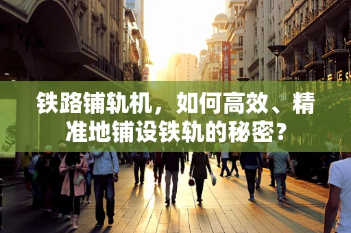 铁路铺轨机，如何高效、精准地铺设铁轨的秘密？
