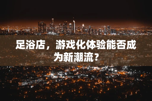 足浴店，游戏化体验能否成为新潮流？