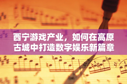 西宁游戏产业，如何在高原古城中打造数字娱乐新篇章？