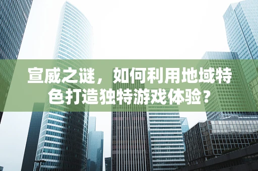 宣威之谜，如何利用地域特色打造独特游戏体验？