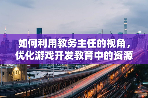 如何利用教务主任的视角，优化游戏开发教育中的资源分配与项目管理？