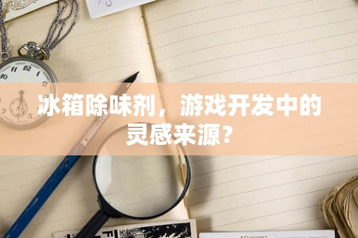 冰箱除味剂，游戏开发中的灵感来源？