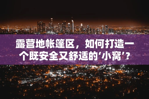 露营地帐篷区，如何打造一个既安全又舒适的‘小窝’？
