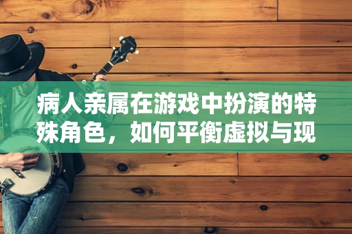 病人亲属在游戏中扮演的特殊角色，如何平衡虚拟与现实？