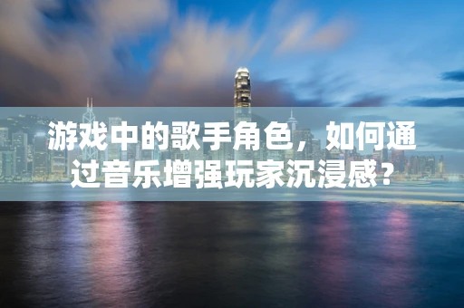 游戏中的歌手角色，如何通过音乐增强玩家沉浸感？
