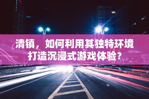 清镇，如何利用其独特环境打造沉浸式游戏体验？