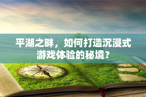 平湖之畔，如何打造沉浸式游戏体验的秘境？