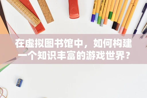 在虚拟图书馆中，如何构建一个知识丰富的游戏世界？