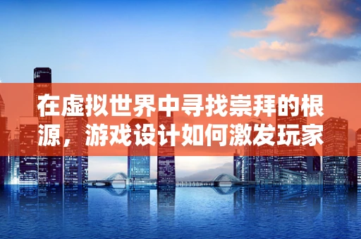 在虚拟世界中寻找崇拜的根源，游戏设计如何激发玩家的情感共鸣？