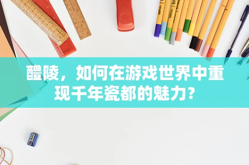醴陵，如何在游戏世界中重现千年瓷都的魅力？