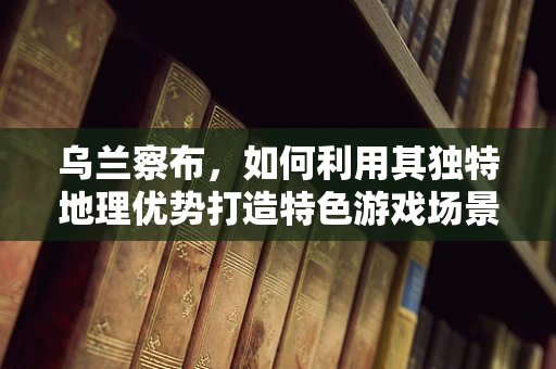 乌兰察布，如何利用其独特地理优势打造特色游戏场景？
